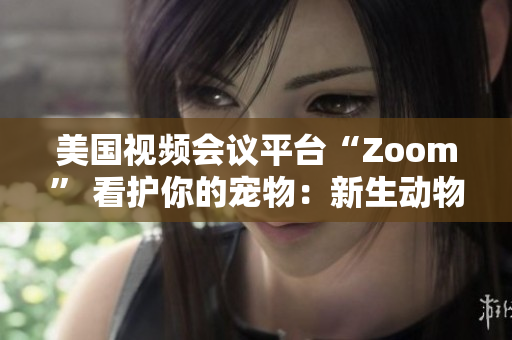 美國視頻會議平臺“Zoom” 看護你的寵物：新生動物呼喚新的社交風潮