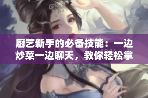 廚藝新手的必備技能：一邊炒菜一邊聊天，教你輕松掌握！