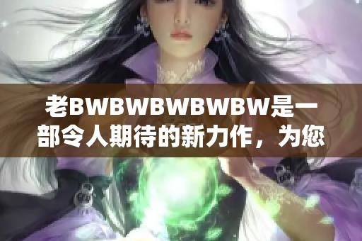 老BWBWBWBWBW是一部令人期待的新力作，為您帶來全新驚喜。