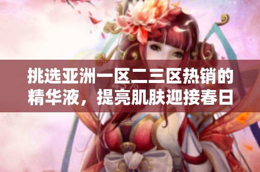 挑選亞洲一區(qū)二三區(qū)熱銷的精華液，提亮肌膚迎接春日！