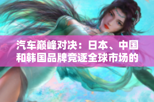 汽車(chē)巔峰對(duì)決：日本、中國(guó)和韓國(guó)品牌競(jìng)逐全球市場(chǎng)的較量
