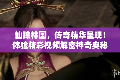 仙蹤林國(guó)，傳奇精華呈現(xiàn)！體驗(yàn)精彩視頻解密神奇奧秘