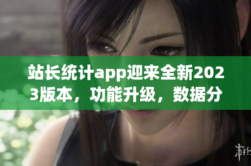 站長(zhǎng)統(tǒng)計(jì)app迎來(lái)全新2023版本，功能升級(jí)，數(shù)據(jù)分析更精準(zhǔn)