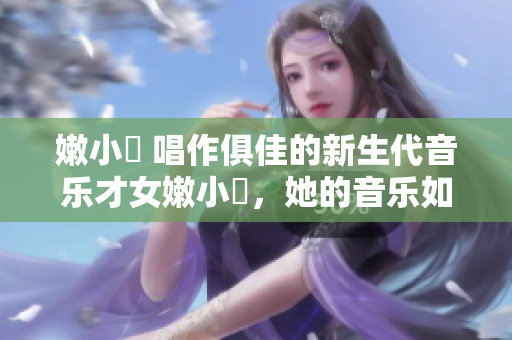 嫩小槡 唱作俱佳的新生代音樂(lè)才女嫩小槡，她的音樂(lè)如何在年輕人中引發(fā)共鳴？