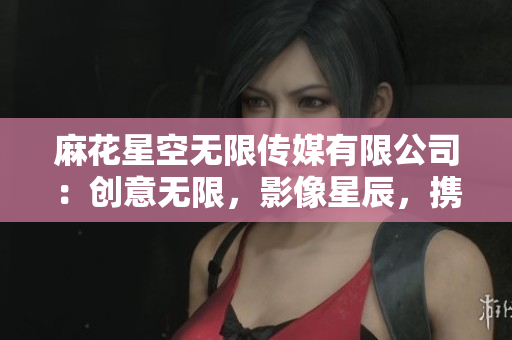 麻花星空無限傳媒有限公司：創(chuàng)意無限，影像星辰，攜手共鑄媒體新時(shí)代