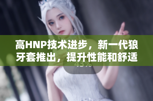 高HNP技術(shù)進(jìn)步，新一代狼牙套推出，提升性能和舒適度