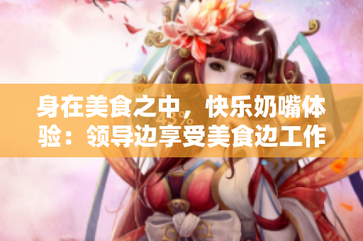 身在美食之中，快樂奶嘴體驗(yàn)：領(lǐng)導(dǎo)邊享受美食邊工作