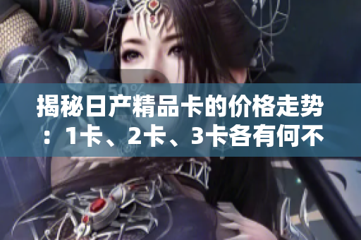 揭秘日產(chǎn)精品卡的價(jià)格走勢(shì)：1卡、2卡、3卡各有何不同？