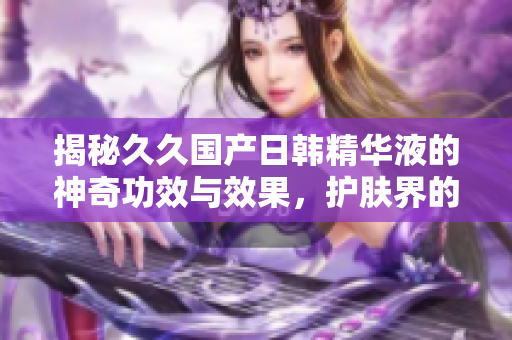 揭秘久久國(guó)產(chǎn)日韓精華液的神奇功效與效果，護(hù)膚界的秘密武器