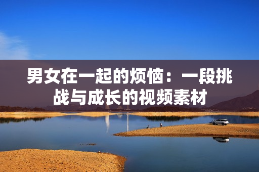 男女在一起的煩惱：一段挑戰(zhàn)與成長(zhǎng)的視頻素材