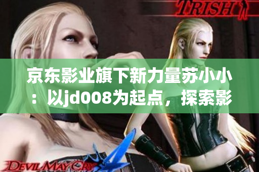 京東影業(yè)旗下新力量蘇小?。阂詊d008為起點，探索影視新未來