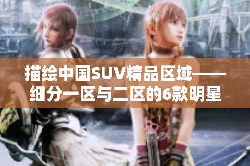 描繪中國SUV精品區(qū)域——細分一區(qū)與二區(qū)的6款明星車型