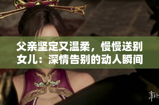 父親堅定又溫柔，慢慢送別女兒：深情告別的動人瞬間