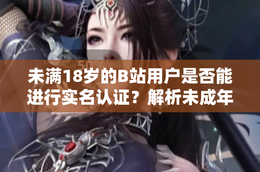 未滿18歲的B站用戶是否能進(jìn)行實(shí)名認(rèn)證？解析未成年實(shí)名認(rèn)證新規(guī)
