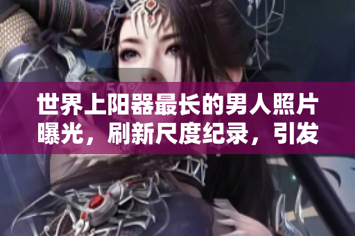 世界上陽器最長的男人照片曝光，刷新尺度紀(jì)錄，引發(fā)全球矚目。