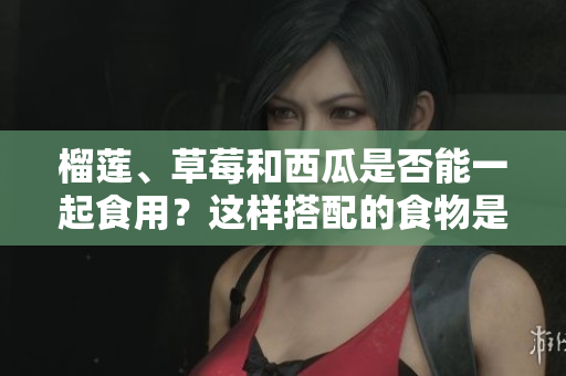 榴蓮、草莓和西瓜是否能一起食用？這樣搭配的食物是否安全？