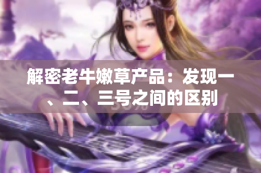 解密老牛嫩草產(chǎn)品：發(fā)現(xiàn)一、二、三號(hào)之間的區(qū)別