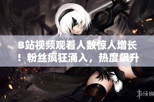 B站視頻觀看人數(shù)驚人增長！粉絲瘋狂涌入，熱度飆升勢不可擋