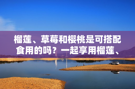 榴蓮、草莓和櫻桃是可搭配食用的嗎？一起享用榴蓮、草莓和櫻桃是否適宜？