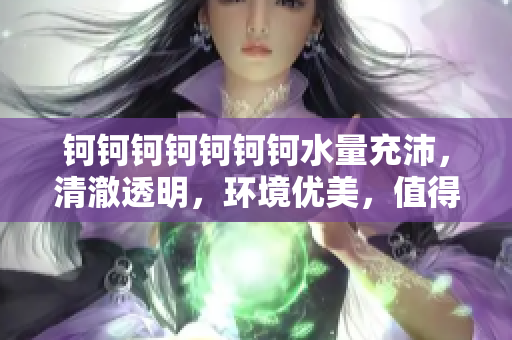 鈳鈳鈳鈳鈳鈳鈳水量充沛，清澈透明，環(huán)境優(yōu)美，值得推薦！