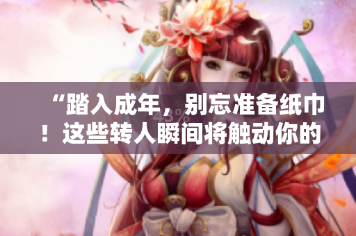 “踏入成年，別忘準(zhǔn)備紙巾！這些轉(zhuǎn)人瞬間將觸動(dòng)你的心弦”