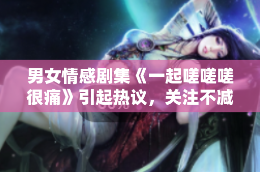 男女情感劇集《一起嗟嗟嗟很痛》引起熱議，關(guān)注不減難痛.