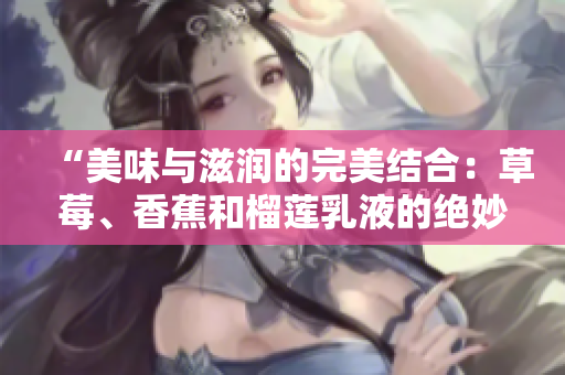 “美味與滋潤的完美結(jié)合：草莓、香蕉和榴蓮乳液的絕妙配方揭秘”