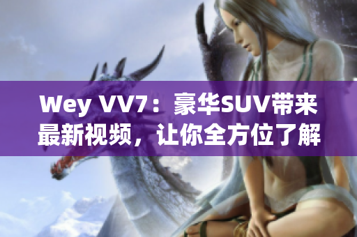 Wey VV7：豪華SUV帶來最新視頻，讓你全方位了解這款霸道座駕！