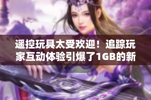 遙控玩具太受歡迎!追蹤玩家互動體驗引爆了1GB的新奇操作 遙控玩具太受歡迎!追蹤玩家互動體驗引爆了1GB的新奇操作