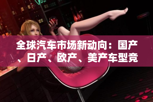 全球汽車市場新動(dòng)向：國產(chǎn)、日產(chǎn)、歐產(chǎn)、美產(chǎn)車型競逐消費(fèi)者青睞