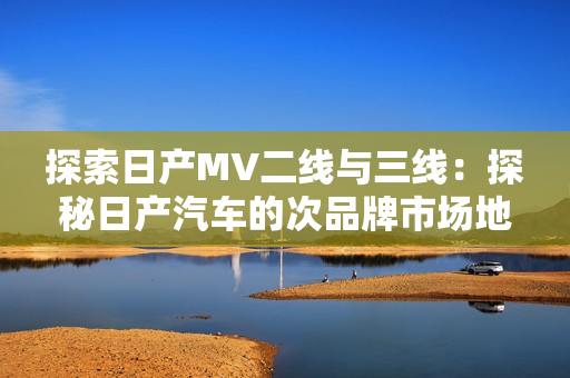 探索日產(chǎn)MV二線與三線：探秘日產(chǎn)汽車(chē)的次品牌市場(chǎng)地位