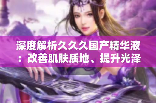 深度解析久久久國(guó)產(chǎn)精華液：改善肌膚質(zhì)地、提升光澤，實(shí)現(xiàn)年輕肌膚的秘訣揭秘