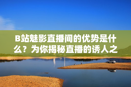 B站魅影直播間的優(yōu)勢(shì)是什么？為你揭秘直播的誘人之處