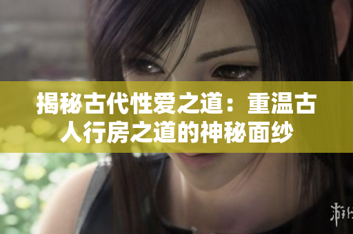 揭秘古代性愛(ài)之道：重溫古人行房之道的神秘面紗
