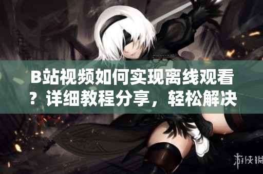 B站視頻如何實(shí)現(xiàn)離線(xiàn)觀看？詳細(xì)教程分享，輕松解決觀看無(wú)網(wǎng)困擾