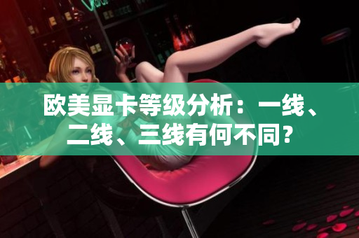 歐美顯卡等級(jí)分析：一線(xiàn)、二線(xiàn)、三線(xiàn)有何不同？