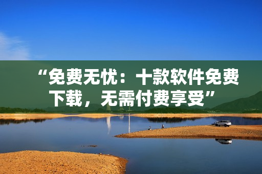 “免費(fèi)無憂：十款軟件免費(fèi)下載，無需付費(fèi)享受”
