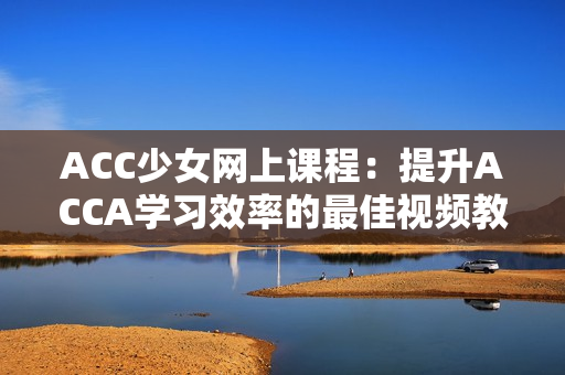 ACC少女網(wǎng)上課程：提升ACCA學(xué)習(xí)效率的最佳視頻教程