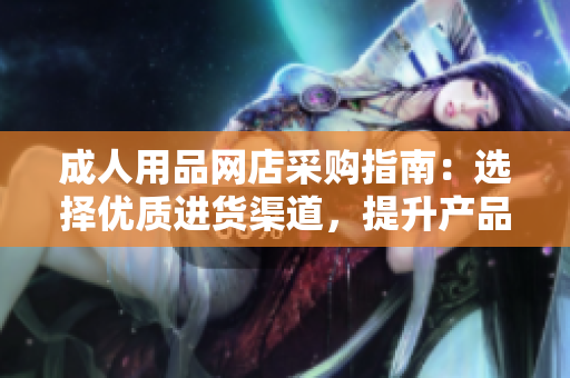 成人用品網(wǎng)店采購指南：選擇優(yōu)質(zhì)進(jìn)貨渠道，提升產(chǎn)品品質(zhì)和銷售競爭力