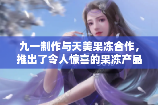 九一制作與天美果凍合作，推出了令人驚喜的果凍產(chǎn)品