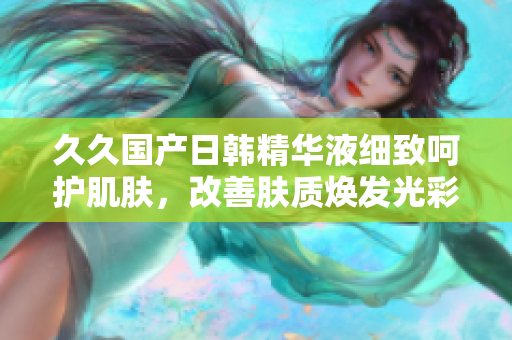 久久國(guó)產(chǎn)日韓精華液細(xì)致呵護(hù)肌膚，改善膚質(zhì)煥發(fā)光彩