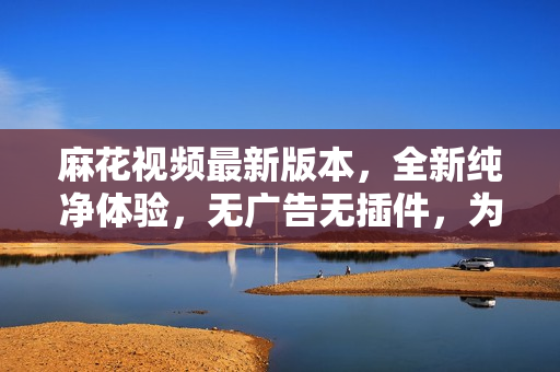 麻花視頻最新版本，全新純凈體驗(yàn)，無廣告無插件，為您提供更暢快的觀影享受