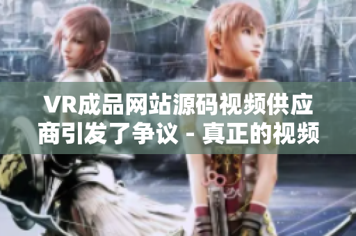VR成品網(wǎng)站源碼視頻供應(yīng)商引發(fā)了爭議 - 真正的視頻來源所在何處？