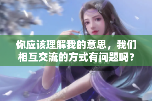 你應該理解我的意思，我們相互交流的方式有問題嗎？