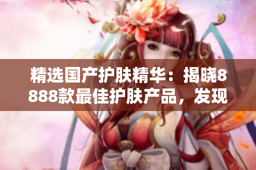 精選國產(chǎn)護膚精華：揭曉8888款最佳護膚產(chǎn)品，發(fā)現(xiàn)你的理想選擇