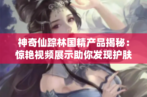 神奇仙蹤林國精產品揭秘：驚艷視頻展示助你發(fā)現(xiàn)護膚新秘密