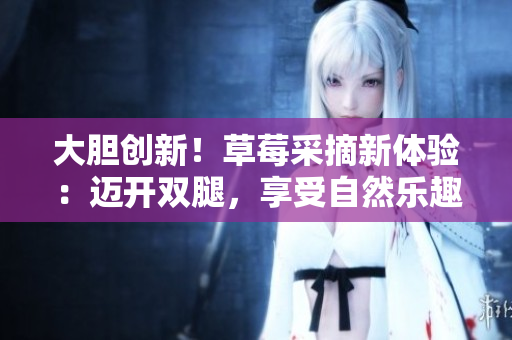 大膽創(chuàng)新！草莓采摘新體驗：邁開雙腿，享受自然樂趣