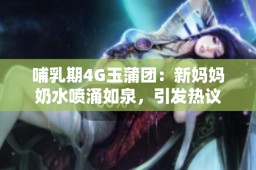 哺乳期4G玉蒲團：新媽媽奶水噴涌如泉，引發(fā)熱議