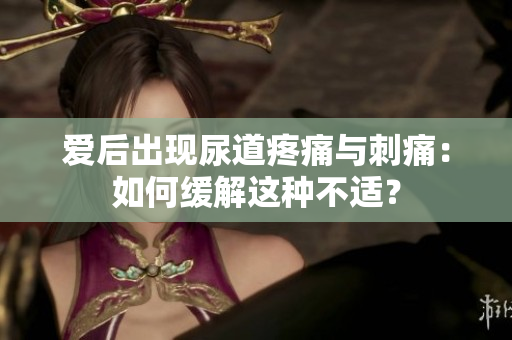愛后出現(xiàn)尿道疼痛與刺痛：如何緩解這種不適？