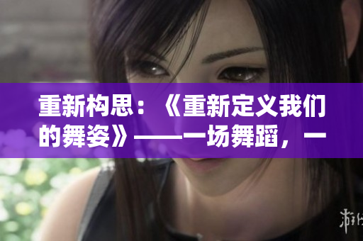 重新構(gòu)思：《重新定義我們的舞姿》——一場舞蹈，一次改變，重新演繹人生。